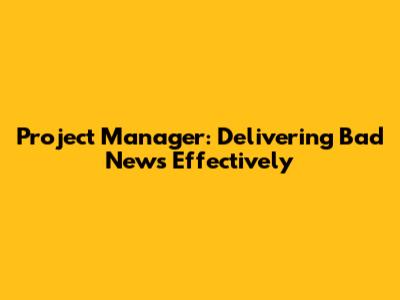 Project Manager: Delivering Bad News Effectively