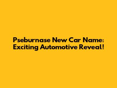 Pseburnase New Car Name: Exciting Automotive Reveal!