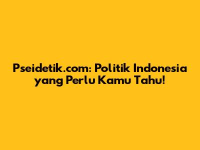 Pseidetik.com: Politik Indonesia yang Perlu Kamu Tahu!
