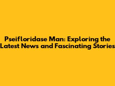 Pseifloridase Man: Exploring the Latest News and Fascinating Stories