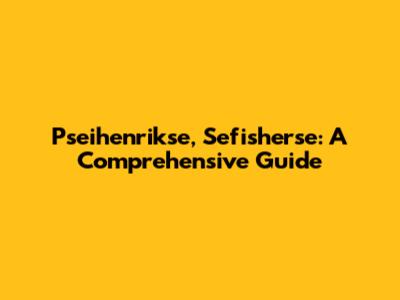 Pseihenrikse, Sefisherse: A Comprehensive Guide