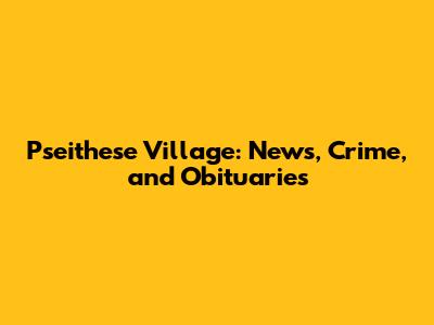 Pseithese Village: News, Crime, and Obituaries