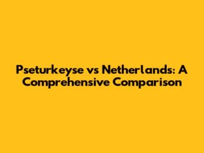 Pseturkeyse vs Netherlands: A Comprehensive Comparison