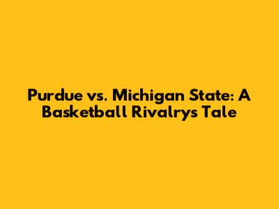 Purdue vs. Michigan State: A Basketball Rivalry's Tale