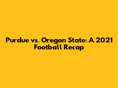 Purdue vs. Oregon State: A 2021 Football Recap