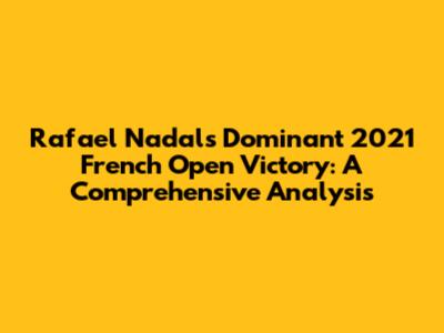 Rafael Nadal's Dominant 2021 French Open Victory: A Comprehensive Analysis