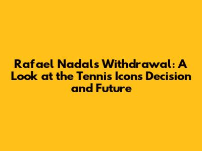 Rafael Nadal's Withdrawal: A Look at the Tennis Icon's Decision and Future