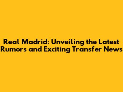 Real Madrid: Unveiling the Latest Rumors and Exciting Transfer News