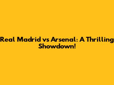 Real Madrid vs Arsenal: A Thrilling Showdown!