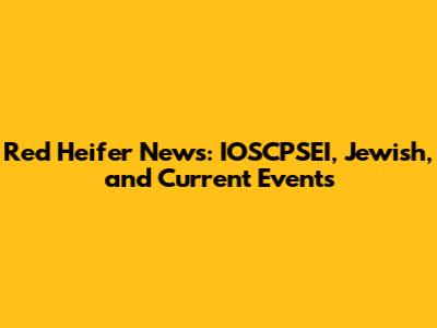 Red Heifer News: IOSCPSEI, Jewish, and Current Events