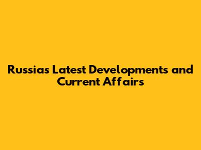 Russia's Latest Developments and Current Affairs