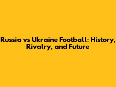 Russia vs Ukraine Football: History, Rivalry, and Future