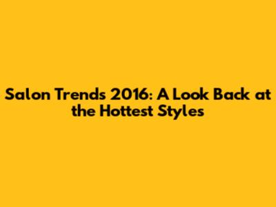 Salon Trends 2016: A Look Back at the Hottest Styles
