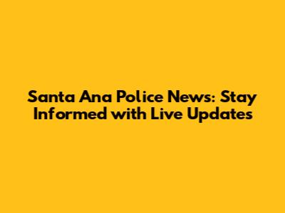 Santa Ana Police News: Stay Informed with Live Updates