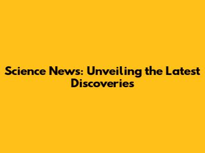 Science News: Unveiling the Latest Discoveries