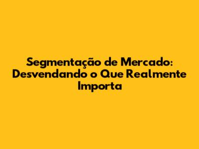 Segmentação de Mercado: Desvendando o Que Realmente Importa
