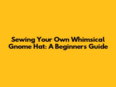 Sewing Your Own Whimsical Gnome Hat: A Beginner's Guide