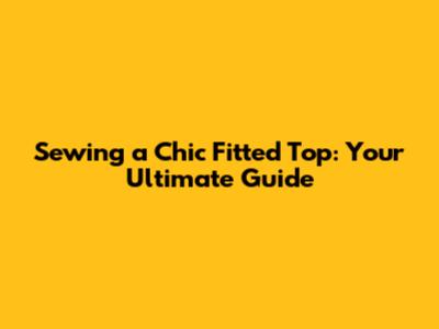 Sewing a Chic Fitted Top: Your Ultimate Guide