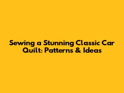 Sewing a Stunning Classic Car Quilt: Patterns & Ideas