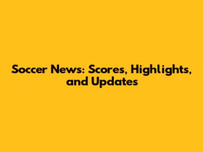 Soccer News: Scores, Highlights, and Updates
