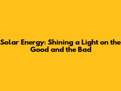Solar Energy: Shining a Light on the Good and the Bad