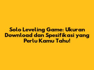 Solo Leveling Game: Ukuran Download dan Spesifikasi yang Perlu Kamu Tahu!