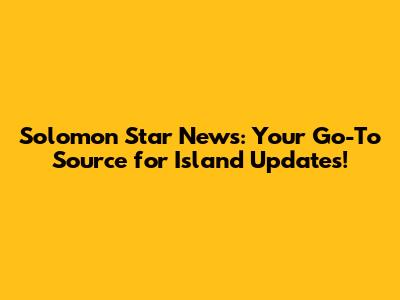 Solomon Star News: Your Go-To Source for Island Updates!
