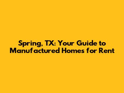 Spring, TX: Your Guide to Manufactured Homes for Rent