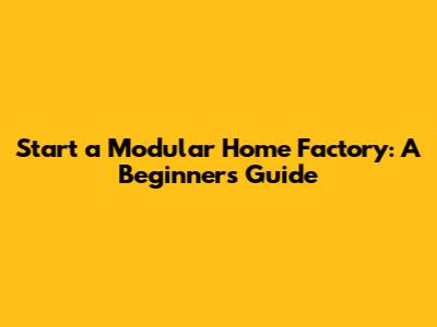 Start a Modular Home Factory: A Beginner's Guide