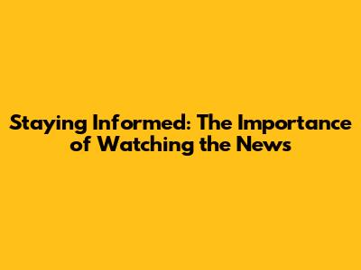 Staying Informed: The Importance of Watching the News