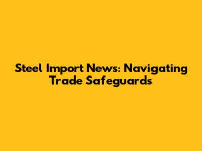 Steel Import News: Navigating Trade Safeguards