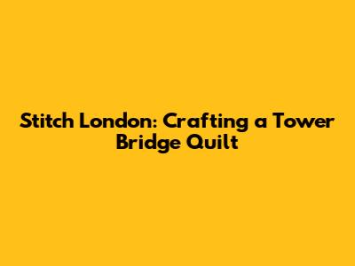 Stitch London: Crafting a Tower Bridge Quilt