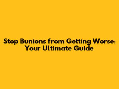 Stop Bunions from Getting Worse: Your Ultimate Guide