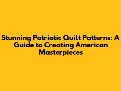 Stunning Patriotic Quilt Patterns: A Guide to Creating American Masterpieces
