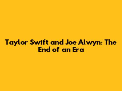 Taylor Swift and Joe Alwyn: The End of an Era
