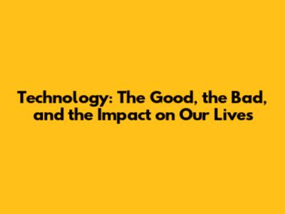 Technology: The Good, the Bad, and the Impact on Our Lives