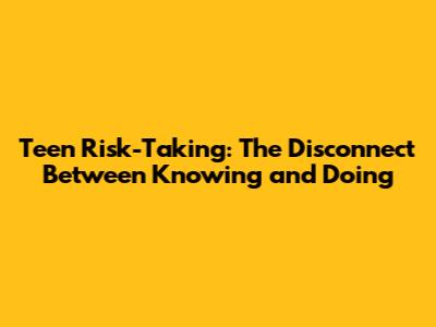 Teen Risk-Taking: The Disconnect Between Knowing and Doing