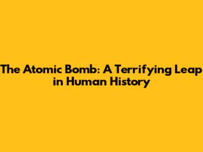 The Atomic Bomb: A Terrifying Leap in Human History