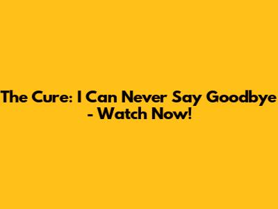 The Cure: I Can Never Say Goodbye - Watch Now!