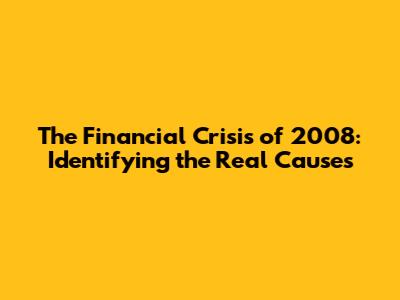 The Financial Crisis of 2008: Identifying the Real Causes
