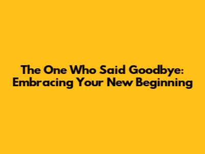 The One Who Said Goodbye: Embracing Your New Beginning