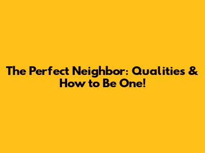 The Perfect Neighbor: Qualities & How to Be One!