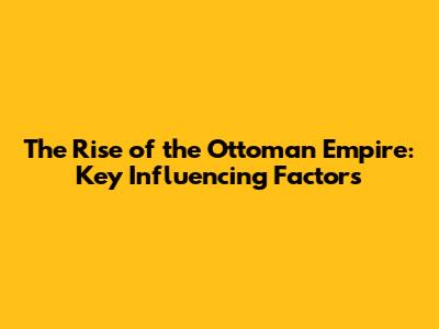 The Rise of the Ottoman Empire: Key Influencing Factors