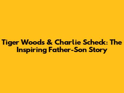 Tiger Woods & Charlie Scheck: The Inspiring Father-Son Story