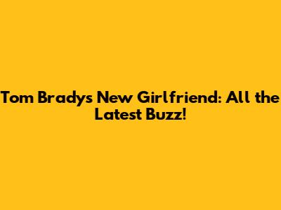 Tom Brady's New Girlfriend: All the Latest Buzz!