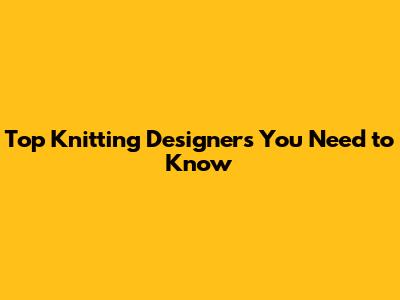 Top Knitting Designers You Need to Know