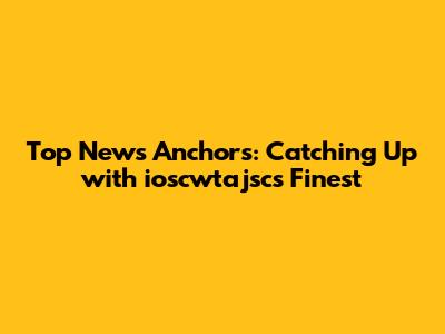 Top News Anchors: Catching Up with ioscwtajsc's Finest