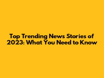 Top Trending News Stories of 2023: What You Need to Know
