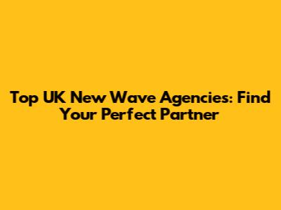 Top UK New Wave Agencies: Find Your Perfect Partner