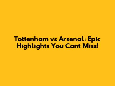 Tottenham vs Arsenal: Epic Highlights You Can't Miss!